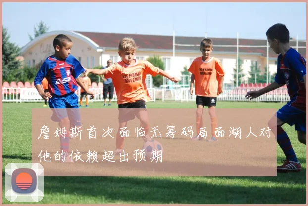 詹姆斯首次面临无筹码局面湖人对他的依赖超出预期