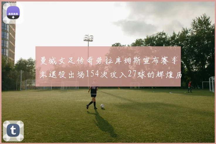 曼城女足传奇劳拉库姆斯宣布赛季末退役出场154次攻入27球的辉煌历程