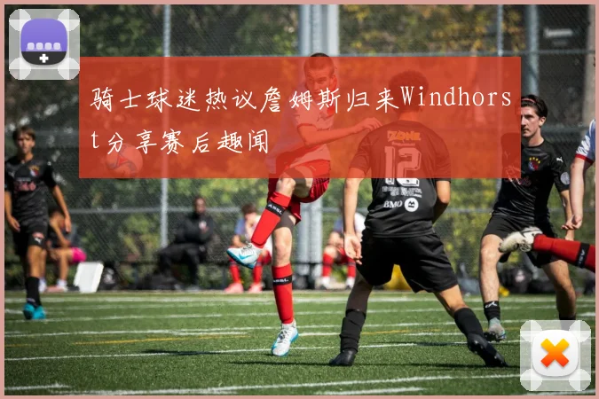骑士球迷热议詹姆斯归来Windhorst分享赛后趣闻