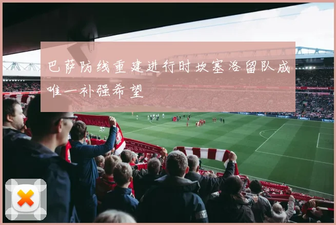 巴萨防线重建进行时坎塞洛留队成唯一补强希望