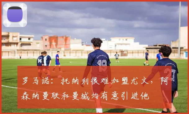 罗马诺：托纳利很难加盟尤文，阿森纳曼联和曼城均有意引进他