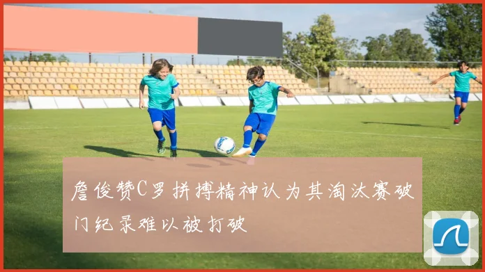 詹俊赞C罗拼搏精神认为其淘汰赛破门纪录难以被打破